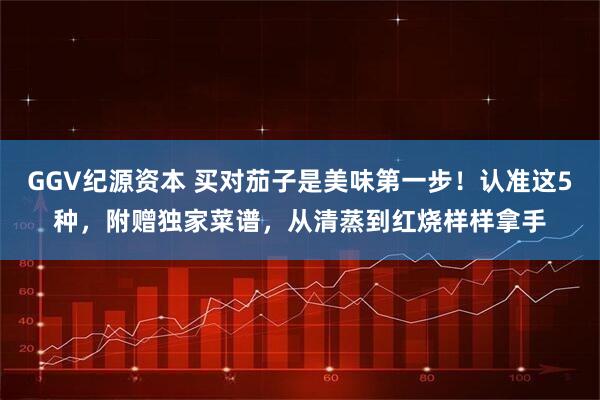 GGV纪源资本 买对茄子是美味第一步！认准这5种，附赠独家菜谱，从清蒸到红烧样样拿手