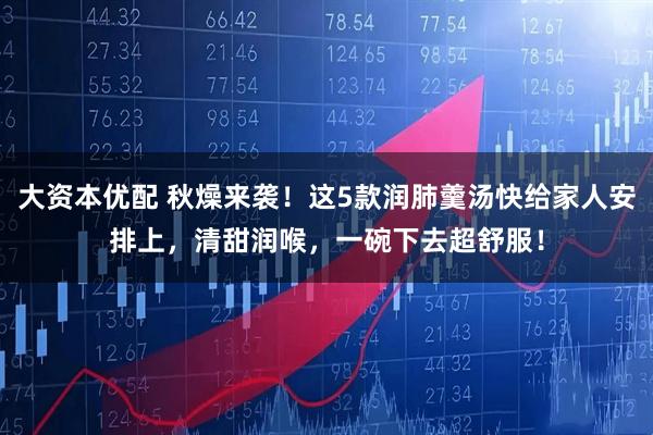 大资本优配 秋燥来袭！这5款润肺羹汤快给家人安排上，清甜润喉，一碗下去超舒服！