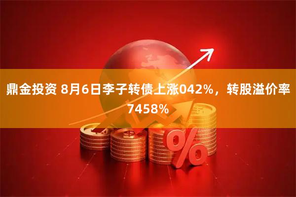 鼎金投资 8月6日李子转债上涨042%，转股溢价率7458%