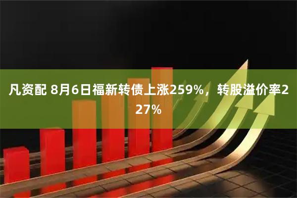 凡资配 8月6日福新转债上涨259%，转股溢价率227%
