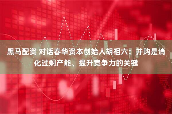 黑马配资 对话春华资本创始人胡祖六：并购是消化过剩产能、提升竞争力的关键
