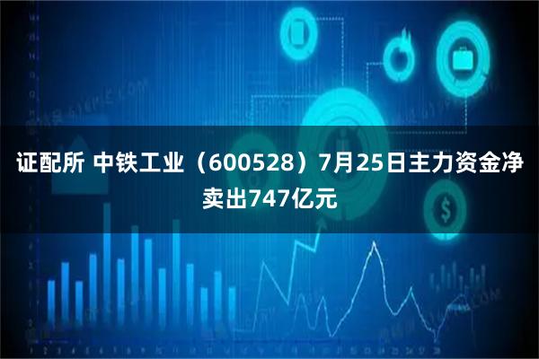 证配所 中铁工业（600528）7月25日主力资金净卖出747亿元