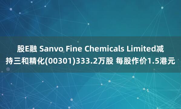 股E融 Sanvo Fine Chemicals Limited减持三和精化(00301)333.2万股 每股作价1.5港元